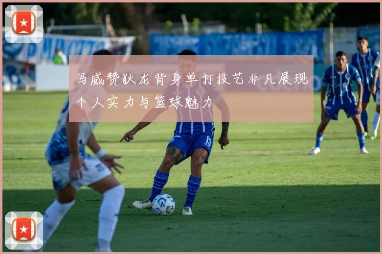 马威赞狄龙背身单打技艺非凡展现个人实力与篮球魅力