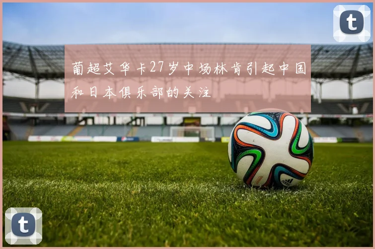 葡超艾华卡27岁中场林肯引起中国和日本俱乐部的关注