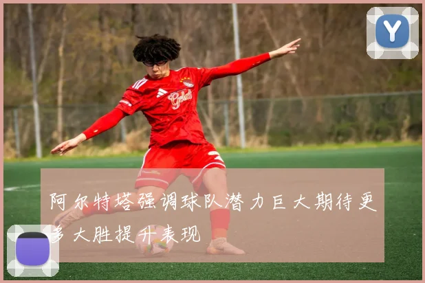 阿尔特塔强调球队潜力巨大期待更多大胜提升表现
