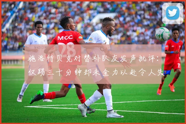 施洛特贝克对替补队友发声批评：仅踢三十分钟却未全力以赴令人失望