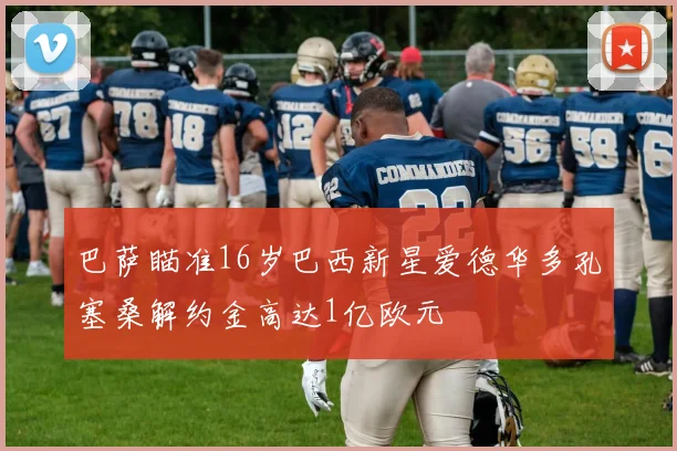 巴萨瞄准16岁巴西新星爱德华多孔塞桑解约金高达1亿欧元