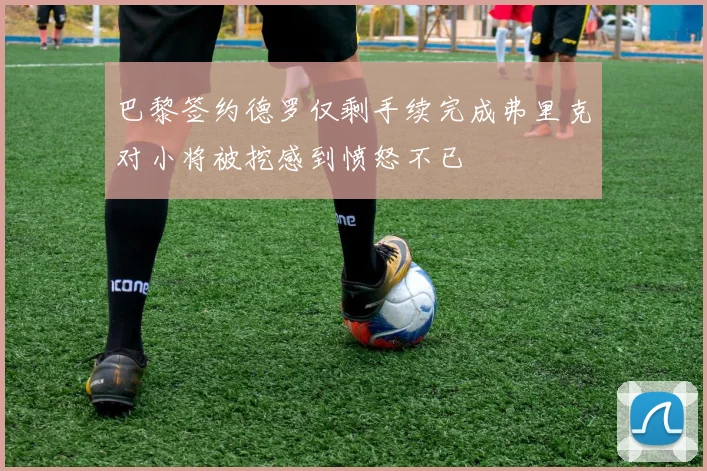 巴黎签约德罗仅剩手续完成弗里克对小将被挖感到愤怒不已