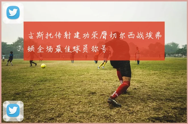 古斯托传射建功荣膺切尔西战埃弗顿全场最佳球员称号