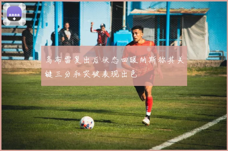 乌布雷复出后状态回暖纳斯称其关键三分和突破表现出色
