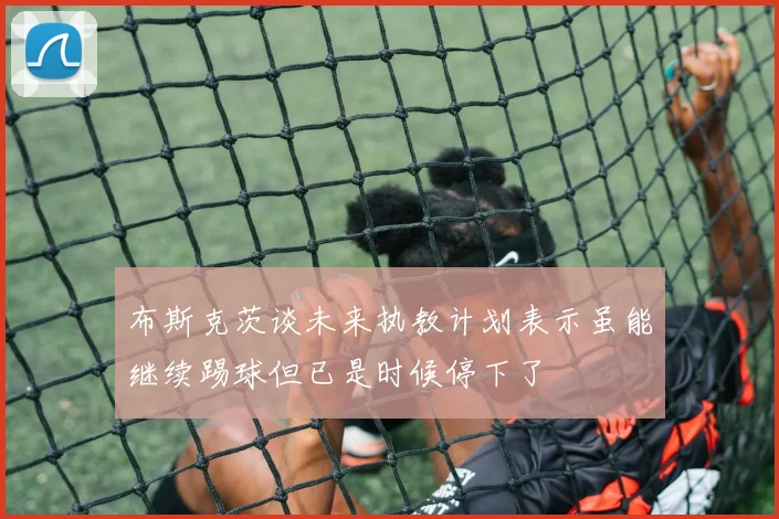布斯克茨谈未来执教计划表示虽能继续踢球但已是时候停下了