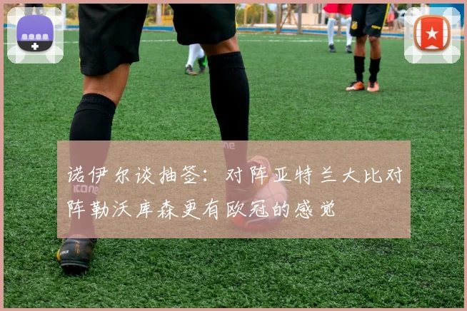 诺伊尔谈抽签：对阵亚特兰大比对阵勒沃库森更有欧冠的感觉