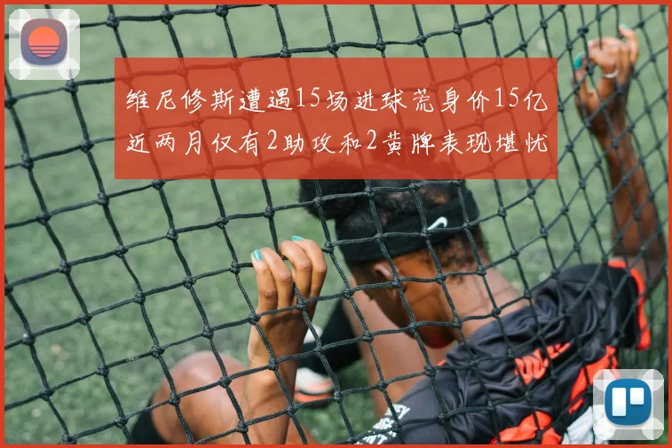 维尼修斯遭遇15场进球荒身价15亿近两月仅有2助攻和2黄牌表现堪忧