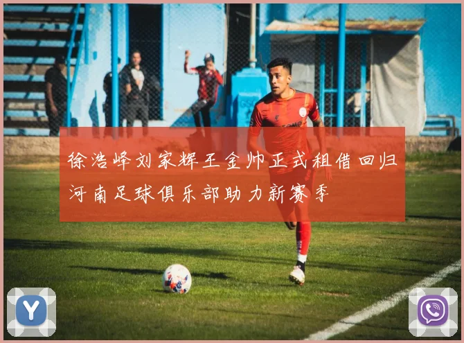 徐浩峰刘家辉王金帅正式租借回归河南足球俱乐部助力新赛季