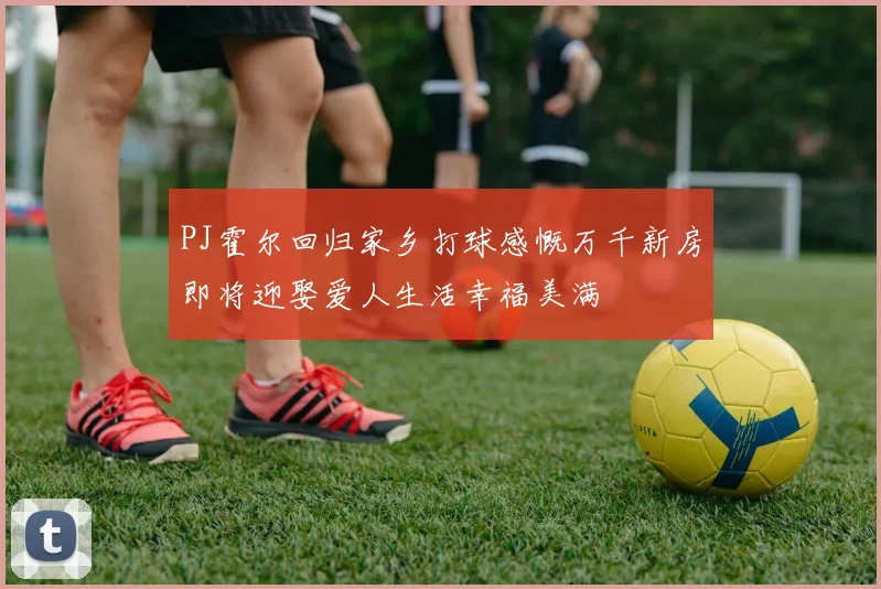 PJ霍尔回归家乡打球感慨万千新房即将迎娶爱人生活幸福美满