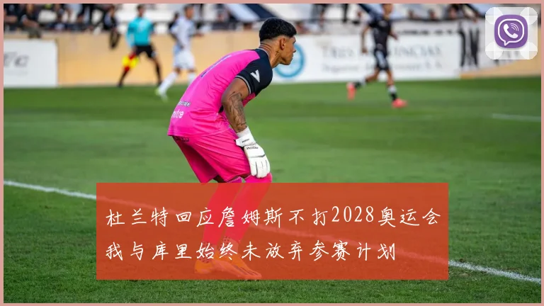 杜兰特回应詹姆斯不打2028奥运会我与库里始终未放弃参赛计划