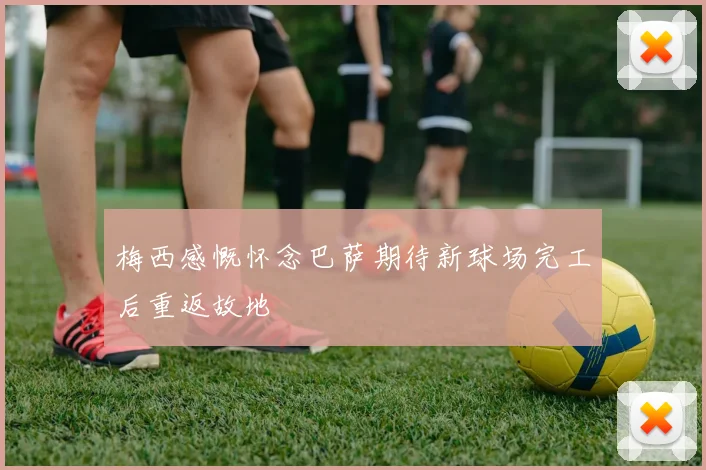 梅西感慨怀念巴萨期待新球场完工后重返故地