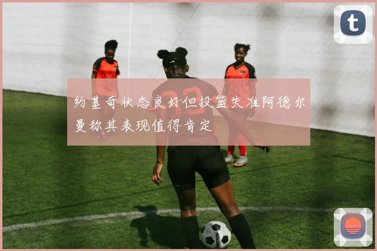 约基奇状态良好但投篮失准阿德尔曼称其表现值得肯定