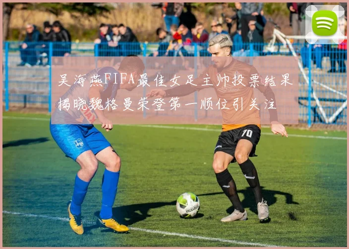 吴海燕FIFA最佳女足主帅投票结果揭晓魏格曼荣登第一顺位引关注