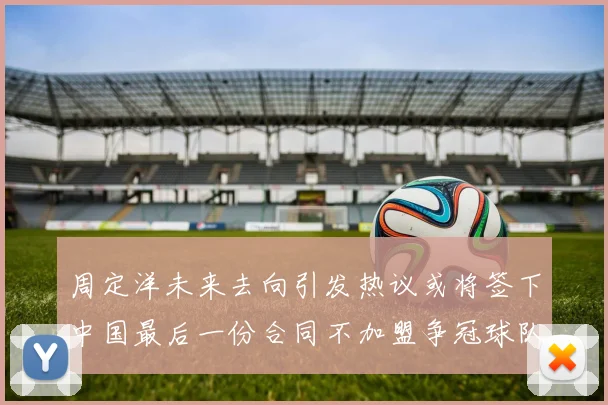 周定洋未来去向引发热议或将签下中国最后一份合同不加盟争冠球队