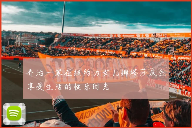 乔治一家在纽约为女儿娜塔莎庆生享受生活的快乐时光