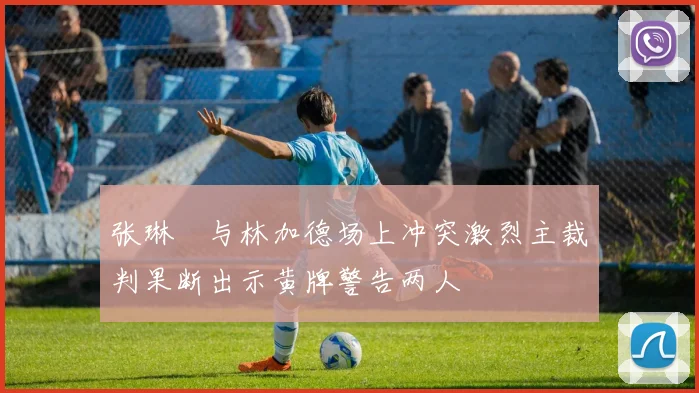 张琳芃与林加德场上冲突激烈主裁判果断出示黄牌警告两人