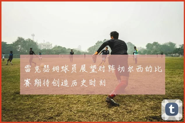 雷克瑟姆球员展望对阵切尔西的比赛期待创造历史时刻