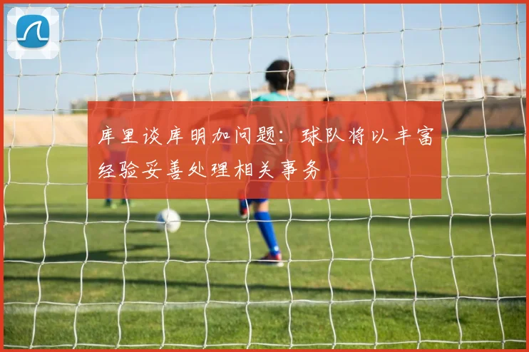 库里谈库明加问题：球队将以丰富经验妥善处理相关事务