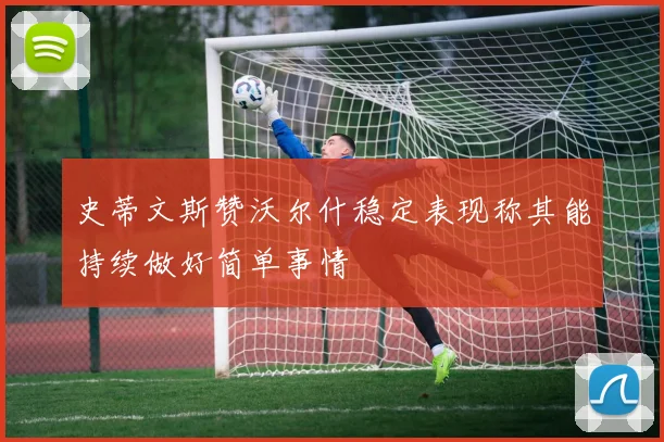 史蒂文斯赞沃尔什稳定表现称其能持续做好简单事情