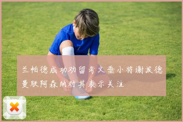 兰帕德成功劝留考文垂小将谢泼德曼联阿森纳对其表示关注