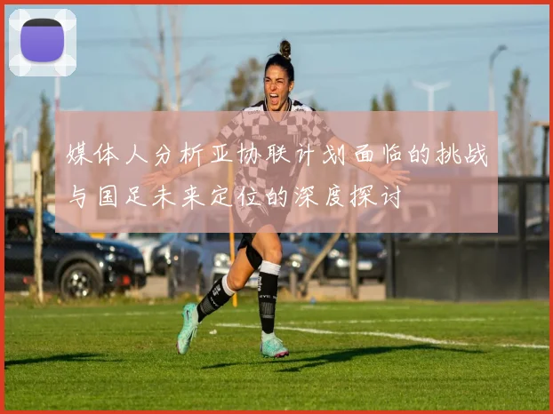 媒体人分析亚协联计划面临的挑战与国足未来定位的深度探讨