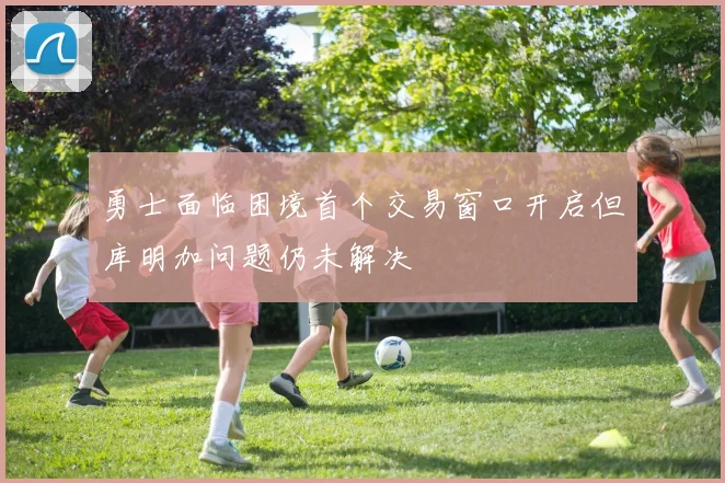 勇士面临困境首个交易窗口开启但库明加问题仍未解决