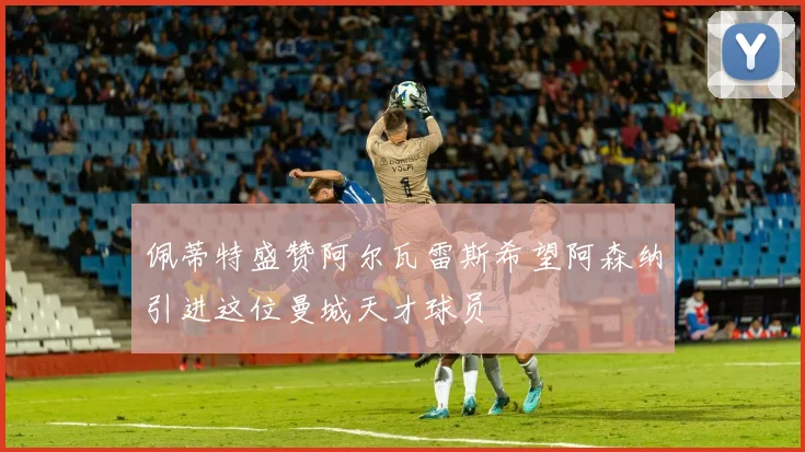 佩蒂特盛赞阿尔瓦雷斯希望阿森纳引进这位曼城天才球员