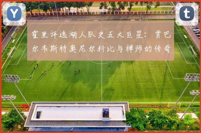 霍里评选湖人队史五大巨星：贾巴尔韦斯特奥尼尔科比与禅师的传奇之路