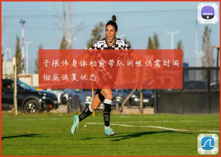 于根伟身体初愈带队训练仍需时间彻底恢复状态