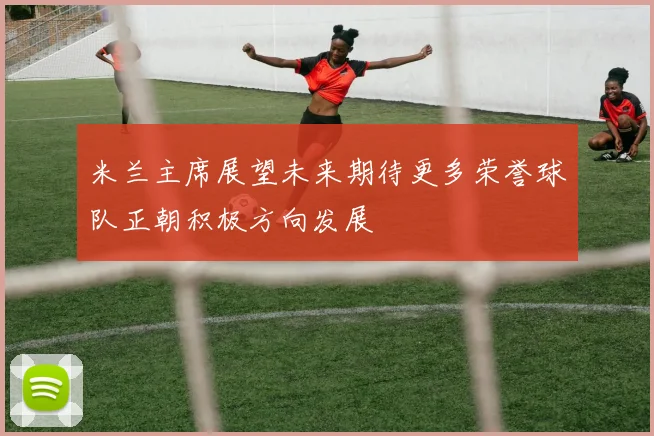 米兰主席展望未来期待更多荣誉球队正朝积极方向发展