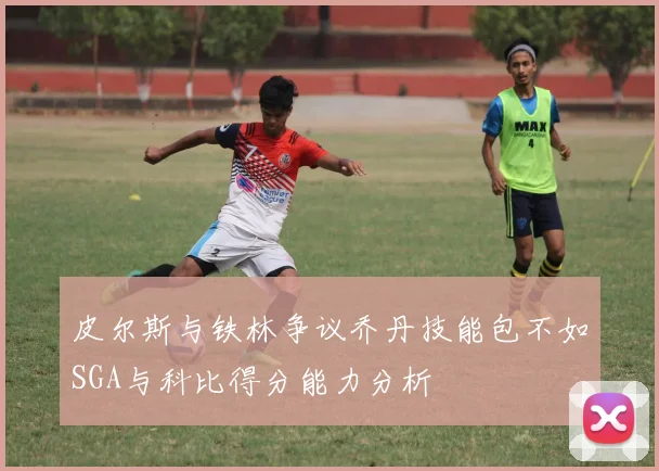 皮尔斯与铁林争议乔丹技能包不如SGA与科比得分能力分析
