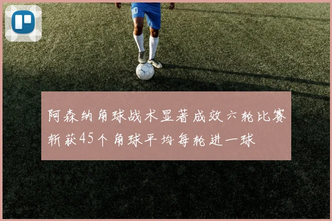 阿森纳角球战术显著成效六轮比赛斩获45个角球平均每轮进一球