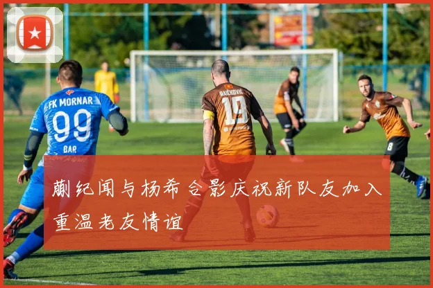 蒯纪闻与杨希合影庆祝新队友加入重温老友情谊
