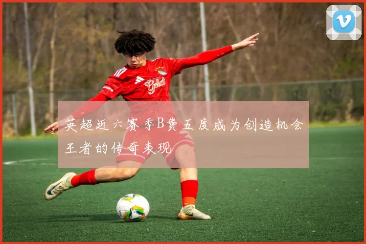 英超近六赛季B费五度成为创造机会王者的传奇表现
