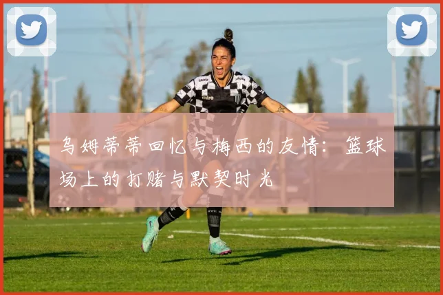 乌姆蒂蒂回忆与梅西的友情：篮球场上的打赌与默契时光