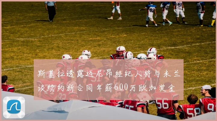 斯基拉透露迈尼昂经纪人将与米兰谈续约新合同年薪600万欧加奖金