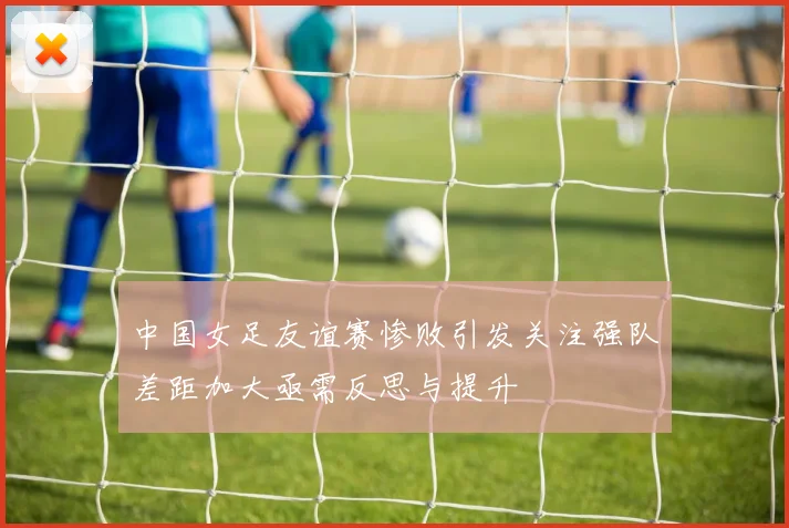 中国女足友谊赛惨败引发关注强队差距加大亟需反思与提升