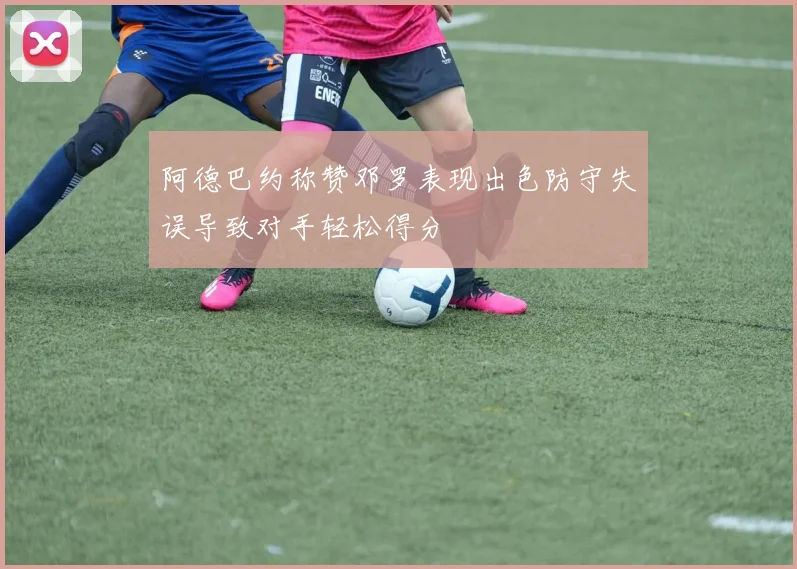 阿德巴约称赞邓罗表现出色防守失误导致对手轻松得分